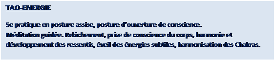Zone de Texte: TAO�RELAX

Se pratique en position couch�e. Rel�chement d�taill�, respirations d�harmonisation, lib�ration des tensions, lib�ration mentale, voyage int�rieur et programmation positive.
